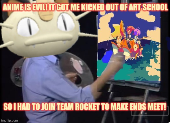 Anime destroyed meowth's dreams | ANIME IS EVIL! IT GOT ME KICKED OUT OF ART SCHOOL SO I HAD TO JOIN TEAM ROCKET TO MAKE ENDS MEET! | image tagged in famous,painter,meowth,kicked outta,art school | made w/ Imgflip meme maker