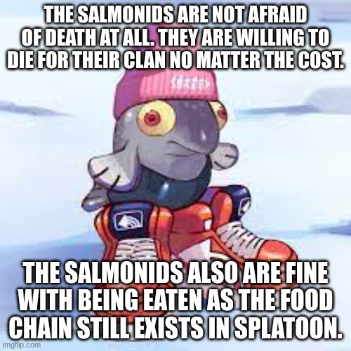The salmonid study wave 2: Die with honor | THE SALMONIDS ARE NOT AFRAID OF DEATH AT ALL. THEY ARE WILLING TO DIE FOR THEIR CLAN NO MATTER THE COST. THE SALMONIDS ALSO ARE FINE WITH BEING EATEN AS THE FOOD CHAIN STILL EXISTS IN SPLATOON. | image tagged in splatoon | made w/ Imgflip meme maker