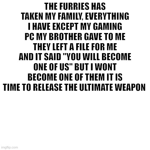 it is time | THE FURRIES HAS TAKEN MY FAMILY, EVERYTHING I HAVE EXCEPT MY GAMING PC MY BROTHER GAVE TO ME THEY LEFT A FILE FOR ME AND IT SAID "YOU WILL BECOME ONE OF US" BUT I WONT BECOME ONE OF THEM IT IS TIME TO RELEASE THE ULTIMATE WEAPON | image tagged in it is time to go | made w/ Imgflip meme maker