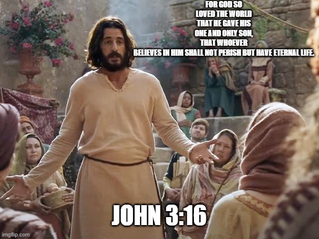 Word of Jesus | FOR GOD SO LOVED THE WORLD THAT HE GAVE HIS ONE AND ONLY SON, THAT WHOEVER BELIEVES IN HIM SHALL NOT PERISH BUT HAVE ETERNAL LIFE. JOHN 3:16 | image tagged in word of jesus | made w/ Imgflip meme maker