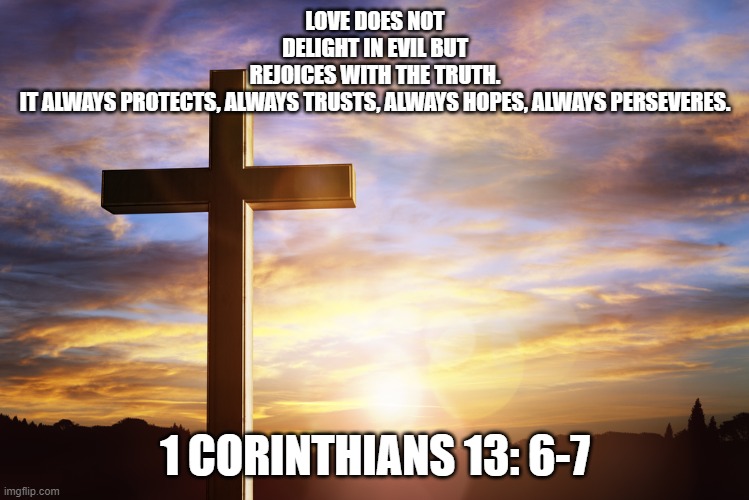 Bible Verse of the Day | LOVE DOES NOT DELIGHT IN EVIL BUT REJOICES WITH THE TRUTH. IT ALWAYS PROTECTS, ALWAYS TRUSTS, ALWAYS HOPES, ALWAYS PERSEVERES. 1 CORINTHIANS 13: 6-7 | image tagged in bible verse of the day | made w/ Imgflip meme maker