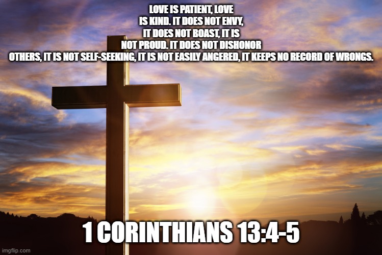 Bible Verse of the Day | LOVE IS PATIENT, LOVE IS KIND. IT DOES NOT ENVY, IT DOES NOT BOAST, IT IS NOT PROUD. IT DOES NOT DISHONOR OTHERS, IT IS NOT SELF-SEEKING, IT IS NOT EASILY ANGERED, IT KEEPS NO RECORD OF WRONGS. 1 CORINTHIANS 13:4-5 | image tagged in bible verse of the day | made w/ Imgflip meme maker