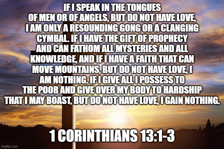Bible Verse of the Day | IF I SPEAK IN THE TONGUES OF MEN OR OF ANGELS, BUT DO NOT HAVE LOVE, I AM ONLY A RESOUNDING GONG OR A CLANGING CYMBAL. IF I HAVE THE GIFT OF PROPHECY AND CAN FATHOM ALL MYSTERIES AND ALL KNOWLEDGE, AND IF I HAVE A FAITH THAT CAN MOVE MOUNTAINS, BUT DO NOT HAVE LOVE, I AM NOTHING. IF I GIVE ALL I POSSESS TO THE POOR AND GIVE OVER MY BODY TO HARDSHIP THAT I MAY BOAST, BUT DO NOT HAVE LOVE, I GAIN NOTHING. 1 CORINTHIANS 13:1-3 | image tagged in bible verse of the day | made w/ Imgflip meme maker
