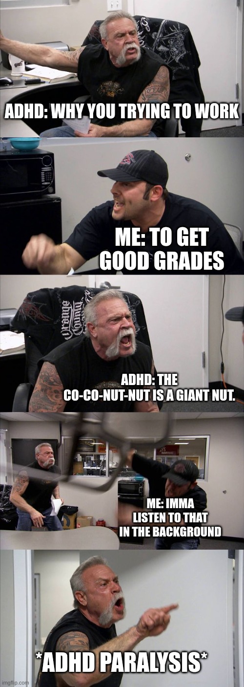 can't work there is fun to have. | ADHD: WHY YOU TRYING TO WORK; ME: TO GET GOOD GRADES; ADHD: THE CO-CO-NUT-NUT IS A GIANT NUT. ME: IMMA LISTEN TO THAT IN THE BACKGROUND; *ADHD PARALYSIS* | image tagged in memes,american chopper argument | made w/ Imgflip meme maker