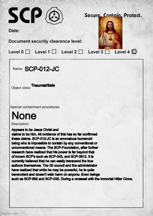 SCP document | *; SCP-012-JC; Thaumial/Safe; None; Appears to be Jesus Christ and claims to be him. All evidence of this has so far confirmed these claims. SCP-012-JC is an anomalous humanoid being who is impossible to contain by any conventional or unconventional means. The SCP-Foundation, after further research have realized that his power is far beyond that of known SCP’s such as SCP-343, and SCP-3812. It is currently believed that he can easily transcend the true authors themselves. The 05 council and the administrator have realized that while he may be powerful, he is quite benevolent and doesn’t wish harm on anyone. Even beings such as SCP-682 and SCP-035. During a crossest with the immortal Hitler Clone. | image tagged in scp document | made w/ Imgflip meme maker