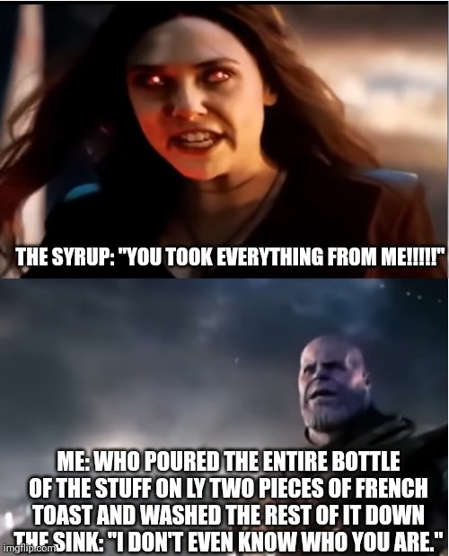 When you waste syrup | THE SYRUP: "YOU TOOK EVERYTHING FROM ME!!!!!"; ME: WHO POURED THE ENTIRE BOTTLE OF THE STUFF ON LY TWO PIECES OF FRENCH TOAST AND WASHED THE REST OF IT DOWN THE SINK: "I DON'T EVEN KNOW WHO YOU ARE." | image tagged in thanos i don't even know who you are | made w/ Imgflip meme maker