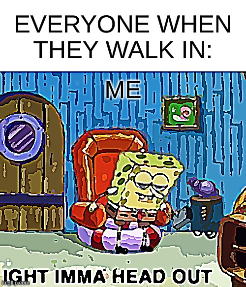 Spongebob Ight Imma Head Out | EVERYONE WHEN THEY WALK IN:; ME | image tagged in memes,spongebob ight imma head out | made w/ Imgflip meme maker