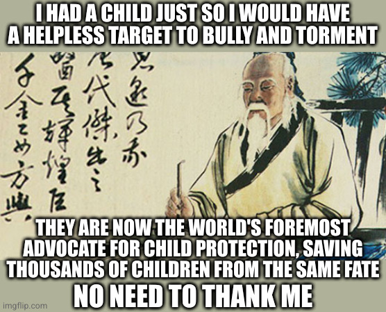 Taoism | I HAD A CHILD JUST SO I WOULD HAVE A HELPLESS TARGET TO BULLY AND TORMENT THEY ARE NOW THE WORLD'S FOREMOST
ADVOCATE FOR CHILD PROTECTION, S | image tagged in taoism | made w/ Imgflip meme maker