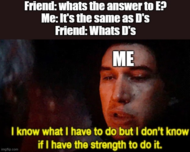 I know what I have to do but I don’t know if I have the strength | Friend: whats the answer to E?
Me: It's the same as D's
Friend: Whats D's; ME | image tagged in i know what i have to do but i don t know if i have the strength,lol so funny,why,oh god why | made w/ Imgflip meme maker