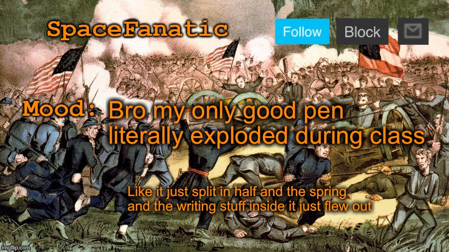 I managed to repair it but it was annoying | Bro my only good pen literally exploded during class; Like it just split in half and the spring and the writing stuff inside it just flew out | image tagged in spacefanatic s civil war announcement template | made w/ Imgflip meme maker