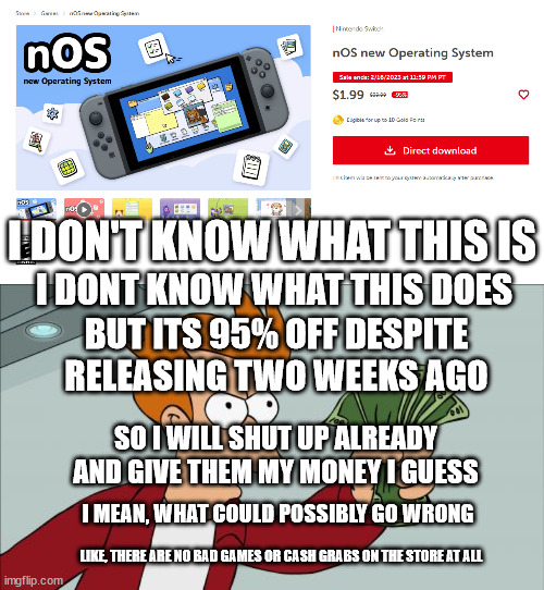 No Shit | I DON'T KNOW WHAT THIS IS; I DONT KNOW WHAT THIS DOES; BUT ITS 95% OFF DESPITE RELEASING TWO WEEKS AGO; SO I WILL SHUT UP ALREADY AND GIVE THEM MY MONEY I GUESS; I MEAN, WHAT COULD POSSIBLY GO WRONG; LIKE, THERE ARE NO BAD GAMES OR CASH GRABS ON THE STORE AT ALL | image tagged in memes,shut up and take my money fry | made w/ Imgflip meme maker