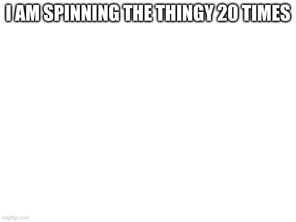I AM SPINNING THE THINGY 20 TIMES | made w/ Imgflip meme maker