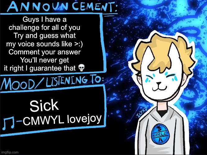 Guess I dare you | Guys I have a challenge for all of you
Try and guess what my voice sounds like >:)
Comment your answer
You’ll never get it right I guarantee that 💀; Sick; CMWYL lovejoy | image tagged in icyxd announcement template | made w/ Imgflip meme maker