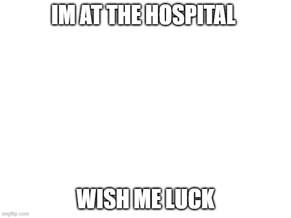 IM AT THE HOSPITAL; WISH ME LUCK | image tagged in fun | made w/ Imgflip meme maker