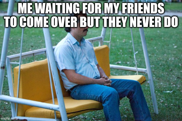 they just ghosted me | ME WAITING FOR MY FRIENDS TO COME OVER BUT THEY NEVER DO | image tagged in pablo escobar waiting alone | made w/ Imgflip meme maker
