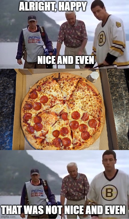 Unequal Pizza is Unequal 3 | ALRIGHT, HAPPY; NICE AND EVEN; THAT WAS NOT NICE AND EVEN | image tagged in pizza,happy gilmore | made w/ Imgflip meme maker