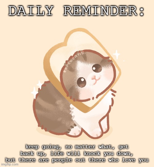 DAILY REMINDER | DAILY REMINDER:; keep going, no matter what, get back up, life will knock you down, but there are people out there who love you | made w/ Imgflip meme maker