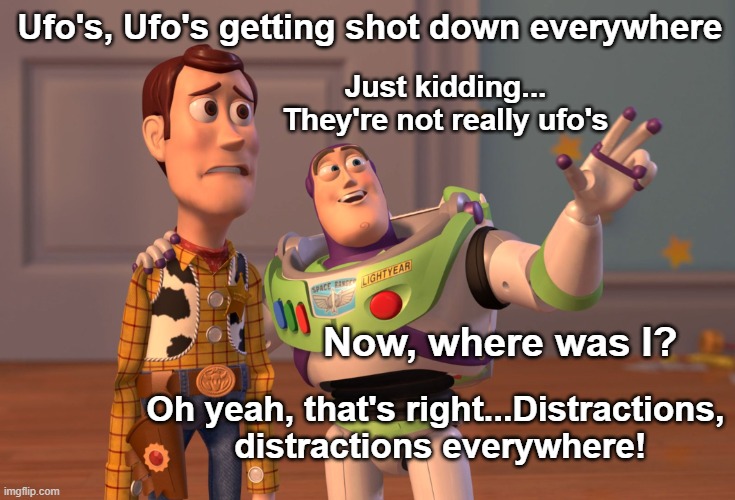 Ufo's getting shot down? yeah, ok. More gov't lies to distract us from their corruption | Ufo's, Ufo's getting shot down everywhere; Just kidding... They're not really ufo's; Now, where was I? Oh yeah, that's right...Distractions,
 distractions everywhere! | image tagged in memes,x x everywhere,ufos,ufo shot down,distractions,government corruption | made w/ Imgflip meme maker