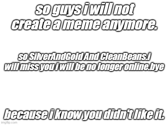 My Last Words For No Longer Online. | so guys i will not create a meme anymore. so SilverAndGold And CleanBeans.i will miss you i will be no longer online.bye; because i know you didn't like it. | image tagged in blank white template | made w/ Imgflip meme maker