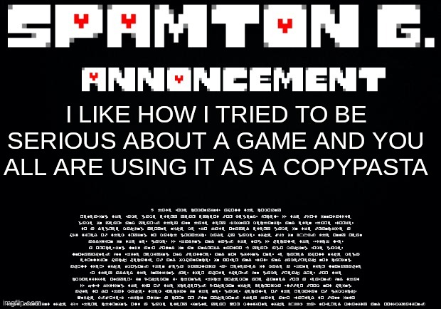 I have some complaints about the company releasing the same game every year except for Legends Arceus is the first innovative ga | I have some complaints about the company releasing the same game every year except for Legends Arceus is the first innovative game in years and years. They all have very similar mechanics and even share stories to a degree making people like me who have played every game in the franchise a bit tired of them trying to match graphics made by games like MGR in 2013. The only real addition in the new games is shading and lag. The lag is because the switch uses a processing unit also found in an android laptop 8 years ago making some games unplayable. All while remixing old features and not giving ones we cared about like mega evolution back because of old imbalances in power and stats and Gamefreak not caring about tiers like Smogon. When Mega Rayquaza was released it made a whole tier unplayable so they added the Anything Goes tier above Ubers. All game freak does for the competitive players in Pokemon is change which pokemon are banned for a season. And that is just hitting the tip of the iceberg. Pokemon like Necrozma suffer from not being able to do what makes them special in the new games because of the removal of gimmicks (like Z-Moves) which ruins a cool or fun pokemon. They have also started to fall into that footprint like COD where churning out a game every single year (or multiple like 2022) has lowered quality and optimization. I LIKE HOW I TRIED TO BE SERIOUS ABOUT A GAME AND YOU ALL ARE USING IT AS A COPYPASTA | image tagged in spamton announcement temp | made w/ Imgflip meme maker