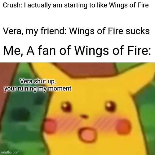 Surprised Pikachu Meme | Crush: I actually am starting to like Wings of Fire; Vera, my friend: Wings of Fire sucks; Me, A fan of Wings of Fire:; Vera shut up, your ruining my moment | image tagged in memes,surprised pikachu | made w/ Imgflip meme maker