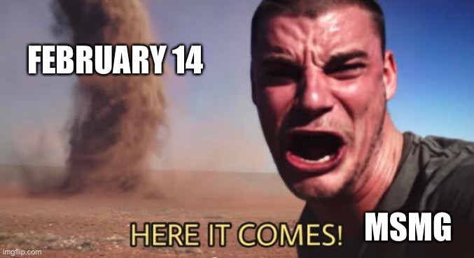 HERE IT COMES! | FEBRUARY 14; MSMG | image tagged in here it comes | made w/ Imgflip meme maker