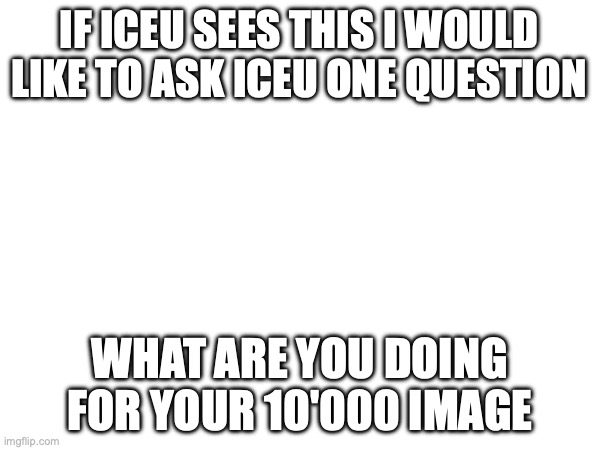  IF ICEU SEES THIS I WOULD LIKE TO ASK ICEU ONE QUESTION; WHAT ARE YOU DOING FOR YOUR 10'000 IMAGE | image tagged in iceu,please,not funny,not a meme,question | made w/ Imgflip meme maker
