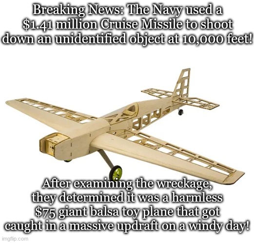 Threat to security or monster under the bed? | Breaking News: The Navy used a $1.41 million Cruise Missile to shoot down an unidentified object at 10,000 feet! After examining the wreckage, they determined it was a harmless $75 giant balsa toy plane that got caught in a massive updraft on a windy day! | image tagged in ufos,military | made w/ Imgflip meme maker