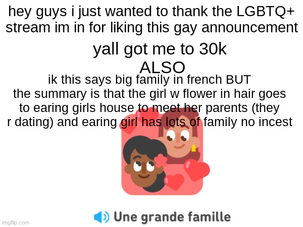 yall help me out a lot i didnt think itd get any hits fr | hey guys i just wanted to thank the LGBTQ+ stream im in for liking this gay announcement; yall got me to 30k 
ALSO; ik this says big family in french BUT the summary is that the girl w flower in hair goes to earing girls house to meet her parents (they r dating) and earing girl has lots of family no incest | image tagged in lgbtq,lesbians,thank you,still a better love story than twilight,it's a surprise tool that will help us later | made w/ Imgflip meme maker