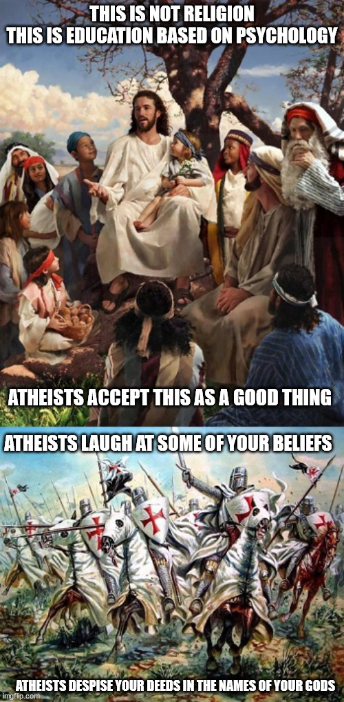 What He Taught vs What They Did | THIS IS NOT RELIGION
THIS IS EDUCATION BASED ON PSYCHOLOGY; ATHEISTS ACCEPT THIS AS A GOOD THING; ATHEISTS LAUGH AT SOME OF YOUR BELIEFS; ATHEISTS DESPISE YOUR DEEDS IN THE NAMES OF YOUR GODS | image tagged in jesus,religion,theist,atheist,christians | made w/ Imgflip meme maker