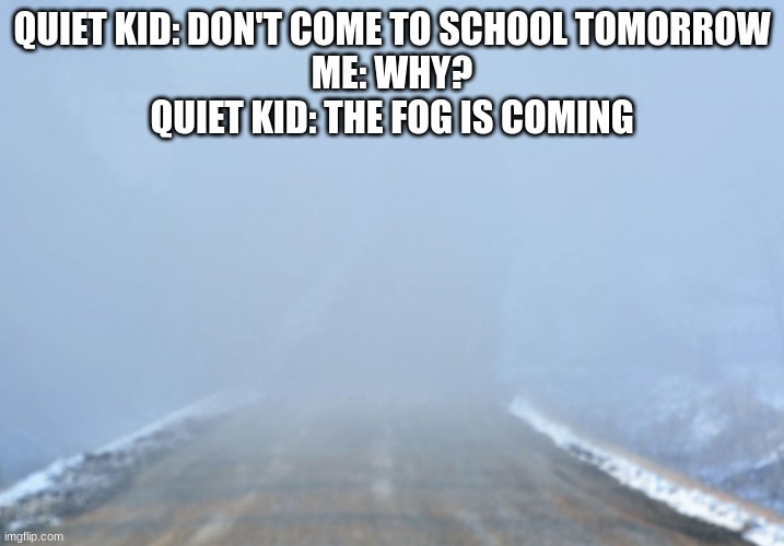 the fog is coming | QUIET KID: DON'T COME TO SCHOOL TOMORROW
ME: WHY?
QUIET KID: THE FOG IS COMING | image tagged in into the fog,fog | made w/ Imgflip meme maker