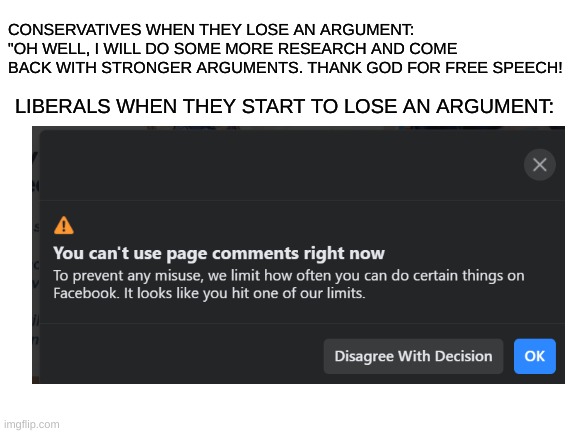 Just had a "moderator" give me a 24-hour timer after losing a debate... | CONSERVATIVES WHEN THEY LOSE AN ARGUMENT: "OH WELL, I WILL DO SOME MORE RESEARCH AND COME BACK WITH STRONGER ARGUMENTS. THANK GOD FOR FREE SPEECH! LIBERALS WHEN THEY START TO LOSE AN ARGUMENT: | image tagged in abuse of power,moderators,imgflip mods,those people,liberal logic | made w/ Imgflip meme maker