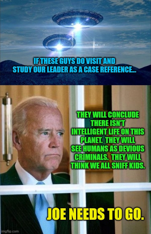 Hey ho, Joe needs to go, hey ho |  IF THESE GUYS DO VISIT AND STUDY OUR LEADER AS A CASE REFERENCE... THEY WILL CONCLUDE THERE ISN'T INTELLIGENT LIFE ON THIS PLANET.  THEY WILL SEE HUMANS AS DEVIOUS CRIMINALS.  THEY WILL THINK WE ALL SNIFF KIDS. JOE NEEDS TO GO. | image tagged in ufo visit,sad joe biden | made w/ Imgflip meme maker