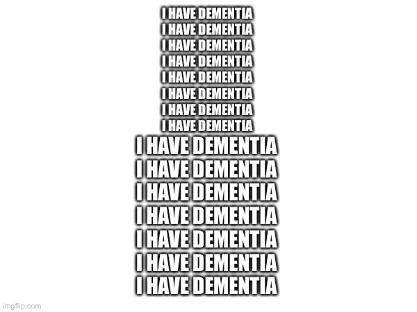 I have dementia | I HAVE DEMENTIA 
I HAVE DEMENTIA 
I HAVE DEMENTIA 
I HAVE DEMENTIA 
I HAVE DEMENTIA 
I HAVE DEMENTIA 
I HAVE DEMENTIA 
I HAVE DEMENTIA; I HAVE DEMENTIA 
I HAVE DEMENTIA 
I HAVE DEMENTIA 
I HAVE DEMENTIA 
I HAVE DEMENTIA 
I HAVE DEMENTIA 
I HAVE DEMENTIA | made w/ Imgflip meme maker