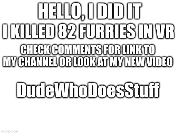 i killed 82 furrys in vr | HELLO, I DID IT; I KILLED 82 FURRIES IN VR; CHECK COMMENTS FOR LINK TO MY CHANNEL OR LOOK AT MY NEW VIDEO; DudeWhoDoesStuff | image tagged in blank white template | made w/ Imgflip meme maker