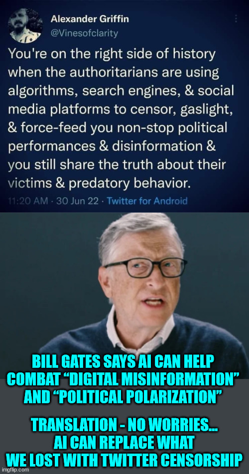 Just wait til they get AI to do their censoring for them... | BILL GATES SAYS AI CAN HELP COMBAT “DIGITAL MISINFORMATION” AND “POLITICAL POLARIZATION”; TRANSLATION - NO WORRIES... AI CAN REPLACE WHAT WE LOST WITH TWITTER CENSORSHIP | image tagged in bill gates,censorship | made w/ Imgflip meme maker