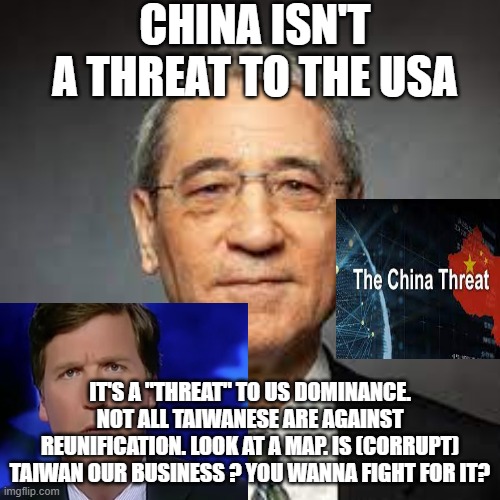gordon media congress et al beating the  war drum | CHINA ISN'T A THREAT TO THE USA; IT'S A "THREAT" TO US DOMINANCE. NOT ALL TAIWANESE ARE AGAINST REUNIFICATION. LOOK AT A MAP. IS (CORRUPT) TAIWAN OUR BUSINESS ? YOU WANNA FIGHT FOR IT? | image tagged in memes | made w/ Imgflip meme maker