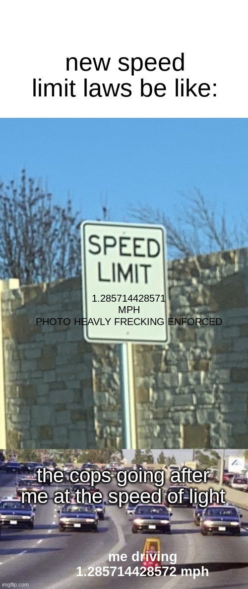 totaly average speed limit | new speed limit laws be like:; 1.285714428571
MPH
PHOTO HEAVLY FRECKING ENFORCED; the cops going after me at the speed of light; me driving 1.285714428572 mph | image tagged in no speed limit sign,chase | made w/ Imgflip meme maker