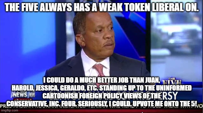 A Buchananite, I agree w/ their domestic policy (tho usually think it's not right enough!) | THE FIVE ALWAYS HAS A WEAK TOKEN LIBERAL ON. I COULD DO A MUCH BETTER JOB THAN JUAN, HAROLD, JESSICA, GERALDO, ETC. STANDING UP TO THE UNINFORMED CARTOONISH FOREIGN POLICY VIEWS OF THE CONSERVATIVE, INC. FOUR. SERIOUSLY, I COULD. UPVOTE ME ONTO THE 5! | image tagged in juan williams fox five | made w/ Imgflip meme maker