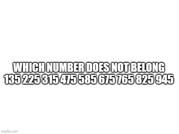 this one is hard | WHICH NUMBER DOES NOT BELONG

135 225 315 475 585 675 765 825 945 | made w/ Imgflip meme maker