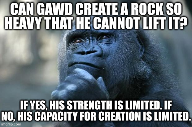 Deep Thoughts | CAN GAWD CREATE A ROCK SO HEAVY THAT HE CANNOT LIFT IT? IF YES, HIS STRENGTH IS LIMITED. IF NO, HIS CAPACITY FOR CREATION IS LIMITED. | image tagged in deep thoughts | made w/ Imgflip meme maker