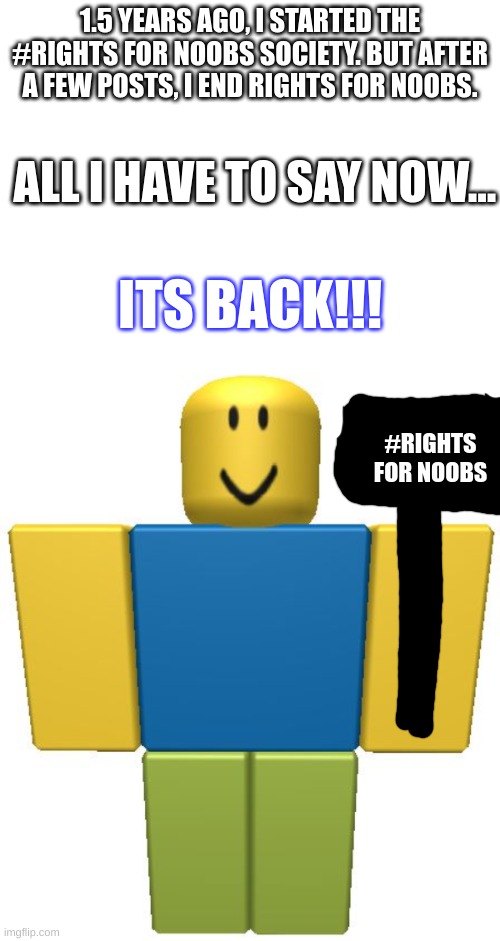 Noobs should be respected more. #Rights for noobs | 1.5 YEARS AGO, I STARTED THE #RIGHTS FOR NOOBS SOCIETY. BUT AFTER A FEW POSTS, I END RIGHTS FOR NOOBS. ALL I HAVE TO SAY NOW... ITS BACK!!! #RIGHTS FOR NOOBS | image tagged in memes,fun,noob,gaming,noobs,rights for noobs | made w/ Imgflip meme maker