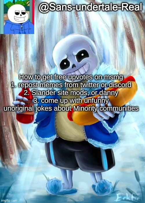 Sans template | How to get free upvotes on msmg
1. repost memes from twitter or discord
2. Slander site mods, or danny
3. come up with unfunny unoriginal jokes about Minority communities | image tagged in sans template | made w/ Imgflip meme maker