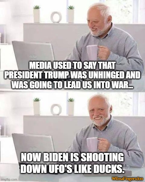 Hide the Pain Harold | MEDIA USED TO SAY THAT PRESIDENT TRUMP WAS UNHINGED AND WAS GOING TO LEAD US INTO WAR... NOW BIDEN IS SHOOTING DOWN UFO'S LIKE DUCKS. WilmaFingersdoo | image tagged in memes,hide the pain harold,ufo,biden | made w/ Imgflip meme maker