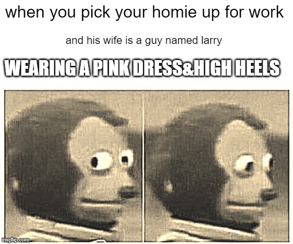 Monkey Puppet Meme | when you pick your homie up for work; and his wife is a guy named larry; WEARING A PINK DRESS&HIGH HEELS | image tagged in memes,monkey puppet | made w/ Imgflip meme maker