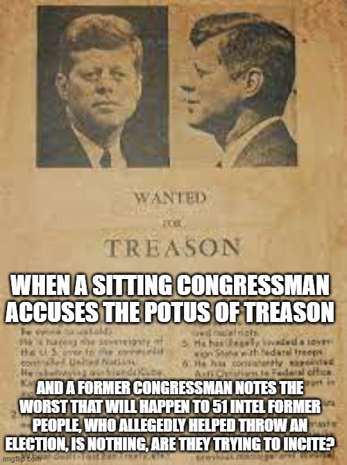 I hope not | WHEN A SITTING CONGRESSMAN ACCUSES THE POTUS OF TREASON; AND A FORMER CONGRESSMAN NOTES THE WORST THAT WILL HAPPEN TO 51 INTEL FORMER PEOPLE, WHO ALLEGEDLY HELPED THROW AN ELECTION, IS NOTHING, ARE THEY TRYING TO INCITE? | image tagged in memes | made w/ Imgflip meme maker