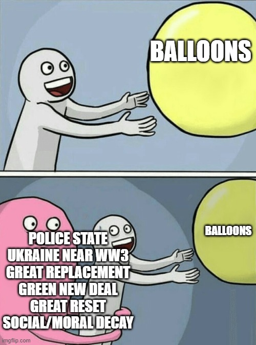Running Away Balloon | BALLOONS; BALLOONS; POLICE STATE
UKRAINE NEAR WW3
GREAT REPLACEMENT
GREEN NEW DEAL
GREAT RESET
SOCIAL/MORAL DECAY | image tagged in memes,running away balloon | made w/ Imgflip meme maker