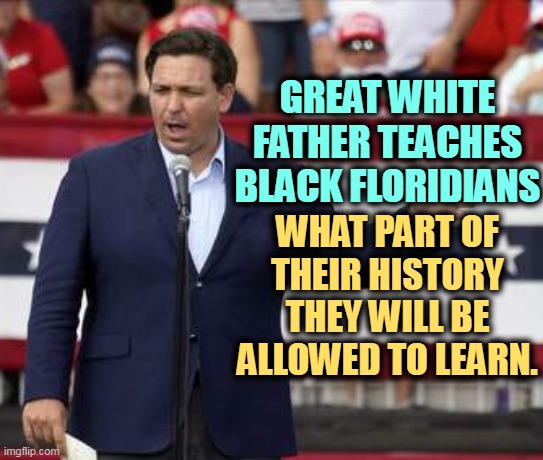 Ron DeSantis, racist censor | GREAT WHITE FATHER TEACHES BLACK FLORIDIANS; WHAT PART OF THEIR HISTORY THEY WILL BE ALLOWED TO LEARN. | image tagged in governor ron desantis - nazi misogynist,ron desantis,racist,censorship,black history month | made w/ Imgflip meme maker