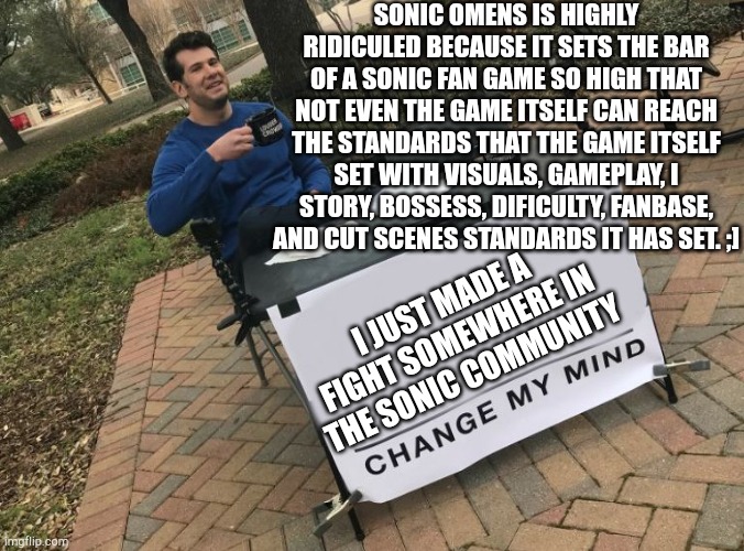 Change my mind Crowder | SONIC OMENS IS HIGHLY RIDICULED BECAUSE IT SETS THE BAR OF A SONIC FAN GAME SO HIGH THAT NOT EVEN THE GAME ITSELF CAN REACH THE STANDARDS THAT THE GAME ITSELF SET WITH VISUALS, GAMEPLAY, I
STORY, BOSSESS, DIFICULTY, FANBASE, AND CUT SCENES STANDARDS IT HAS SET. ;]; I JUST MADE A FIGHT SOMEWHERE IN THE SONIC COMMUNITY | image tagged in change my mind crowder | made w/ Imgflip meme maker
