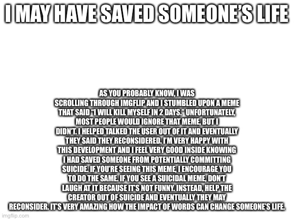 A few kind words can save someone’s life | AS YOU PROBABLY KNOW, I WAS SCROLLING THROUGH IMGFLIP AND I STUMBLED UPON A MEME THAT SAID “I WILL KILL MYSELF IN 2 DAYS.” UNFORTUNATELY, MOST PEOPLE WOULD IGNORE THAT MEME, BUT I DIDN’T. I HELPED TALKED THE USER OUT OF IT AND EVENTUALLY THEY SAID THEY RECONSIDERED. I’M VERY HAPPY WITH THIS DEVELOPMENT AND I FEEL VERY GOOD INSIDE KNOWING I HAD SAVED SOMEONE FROM POTENTIALLY COMMITTING SUICIDE. IF YOU’RE SEEING THIS MEME, I ENCOURAGE YOU TO DO THE SAME. IF YOU SEE A SUICIDAL MEME, DON’T LAUGH AT IT BECAUSE IT’S NOT FUNNY. INSTEAD, HELP THE CREATOR OUT OF SUICIDE AND EVENTUALLY THEY MAY RECONSIDER. IT’S VERY AMAZING HOW THE IMPACT OF WORDS CAN CHANGE SOMEONE’S LIFE. I MAY HAVE SAVED SOMEONE’S LIFE | image tagged in wholesome,kindness,self help | made w/ Imgflip meme maker